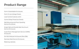 Product Range
Form II Extendable Enclosures
Din Rail Modular Enclosures (Row DBs)
Stainless Steel Service Enclosures
Metering Cabinets
Control Relay Protection Panels
Wall Mounting and Floor Standing
Service Enclosures
Single Wall and Double Wall Aluminum
Service Enclosures
Guest Room Management Service (GRMS)
Enclosures
Form IV Low Voltage Panels
Local Control Cubicles (LCC)
SHEETMETALMANUFACTURING/PRODUCTRANGE
51
 