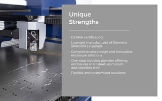 Unique
Strengths
•	 DEKRA certification
•	 Licensed manufacturer of Siemens
SIVACON LV panels
•	 Flexible and customised solutions
•	 Comprehensive design and innovative
enclosure solutions
•	 One-stop solution provider offering 			
enclosures in GI steel, aluminum
and stainless steel
55
 
