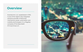 Scientechnic LLC, established in 1972,
is one of the region's key integrated
solutions provider of electrical,
mechanical, power, automation and
mobility technologies. It is a flagship
company of the Easa Saleh
Al Gurg Group LLC.
Overview
6
 