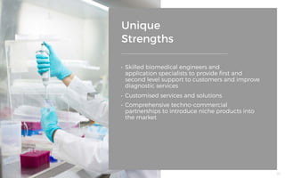 Unique
Strengths
•	 Skilled biomedical engineers and
application specialists to provide first and
second level support to customers and improve
diagnostic services
•	 Customised services and solutions
•	 Comprehensive techno-commercial
partnerships to introduce niche products into
the market
60
 
