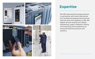 We offer advanced technology solutions
in partnership with world-class brands.
Our certified and experienced personnel
have the skills and capability to offer 360
degree services ranging from design,
engineering, supply, installation, testing,
commissioning and maintenance of
renowned electrical products and
solutions.
Expertise
 