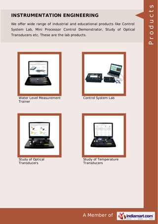We oﬀer wide range of industrial and educational products like Control
System Lab, Mini Processor Control Demonstrator, Study of Optical
Transducers etc. These are the lab products.

Water Level Measurement
Trainer

Control System Lab

Study of Optical
Transducers

Study of Temperature
Transducers

A Member of

Products

INSTRUMENTATION ENGINEERING

 