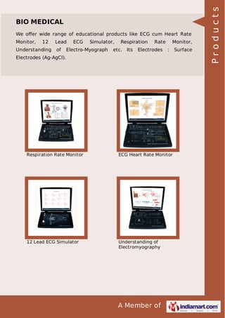 We oﬀer wide range of educational products like ECG cum Heart Rate
Monitor,

12

Understanding

Lead
of

ECG

Simulator,

Electro-Myograph

Respiration

etc.

Its

Rate

Electrodes

Monitor,
:

Electrodes (Ag-AgCl).

Respiration Rate Monitor

ECG Heart Rate Monitor

12 Lead ECG Simulator

Understanding of
Electromyography

A Member of

Surface

Products

BIO MEDICAL

 