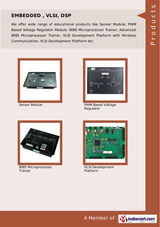 We oﬀer wide range of educational products like Sensor Module, PWM
Based Voltage Regulator Module, 8085 Microprocessor Trainer, Advanced
8085 Microprocessor Trainer, VLSI Development Platform with Wireless
Communication, VLSI Development Platform etc.

Sensor Module

PWM Based Voltage
Regulator

8085 Microprocessor
Trainer

VLSI Development
Platform

A Member of

Products

EMBEDDED , VLSI, DSP

 