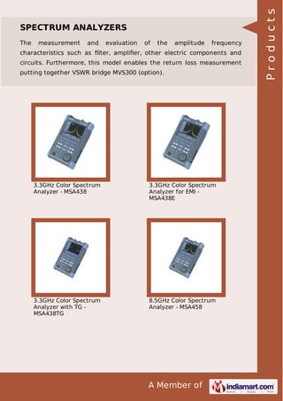 The

measurement

and

evaluation

of

the

amplitude

frequency

characteristics such as ﬁlter, ampliﬁer, other electric components and
circuits. Furthermore, this model enables the return loss measurement
putting together VSWR bridge MVS300 (option).

3.3GHz Color Spectrum
Analyzer - MSA438

3.3GHz Color Spectrum
Analyzer for EMI MSA438E

3.3GHz Color Spectrum
Analyzer with TG MSA438TG

8.5GHz Color Spectrum
Analyzer - MSA458

A Member of

Products

SPECTRUM ANALYZERS

 