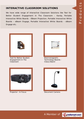 We have wide range of Interactive Classroom Solutions like Tool for
Better Student Engagement In The Classroom - Kandy, Portable
Interactive White Boards - EBeam Projection, Portable Interactive White
Boards - eBeam Engage, Portable Interactive White Boards - eBeam
Engage etc.

Tool for Better Student
Engagement In The
Classroom

Electromagnetic
Technology Boards Clasus Board

Projector - In Focus

Document Camera

A Member of

Products

INTERACTIVE CLASSROOM SOLUTIONS

 