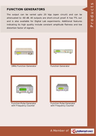 The output can be varied upto 20 Vpp (open circuit) and can be
attenuated to -60 dB. All outputs are short-circuit proof. It has TTL out
and is also available for Digital Lab experiments. Additional features
indicating its high quality include constant amplitude ﬂatness and low
distortion factor of signals.

1MHz Function Generator

Function Generator

Function-Pulse Generator
with Frequency Counter

Function Pulse Generator
with Frequency Counter

A Member of

Products

FUNCTION GENERATORS

 