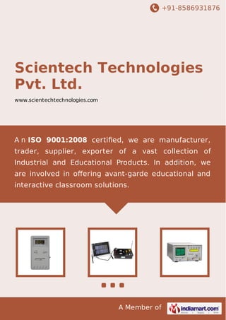 +91-8586931876

Scientech Technologies
Pvt. Ltd.
www.scientechtechnologies.com

A n ISO 9001:2008 certiﬁed, we are manufacturer,
trader, supplier, exporter of a vast collection of
Industrial and Educational Products. In addition, we
are involved in oﬀering avant-garde educational and
interactive classroom solutions.

A Member of

 