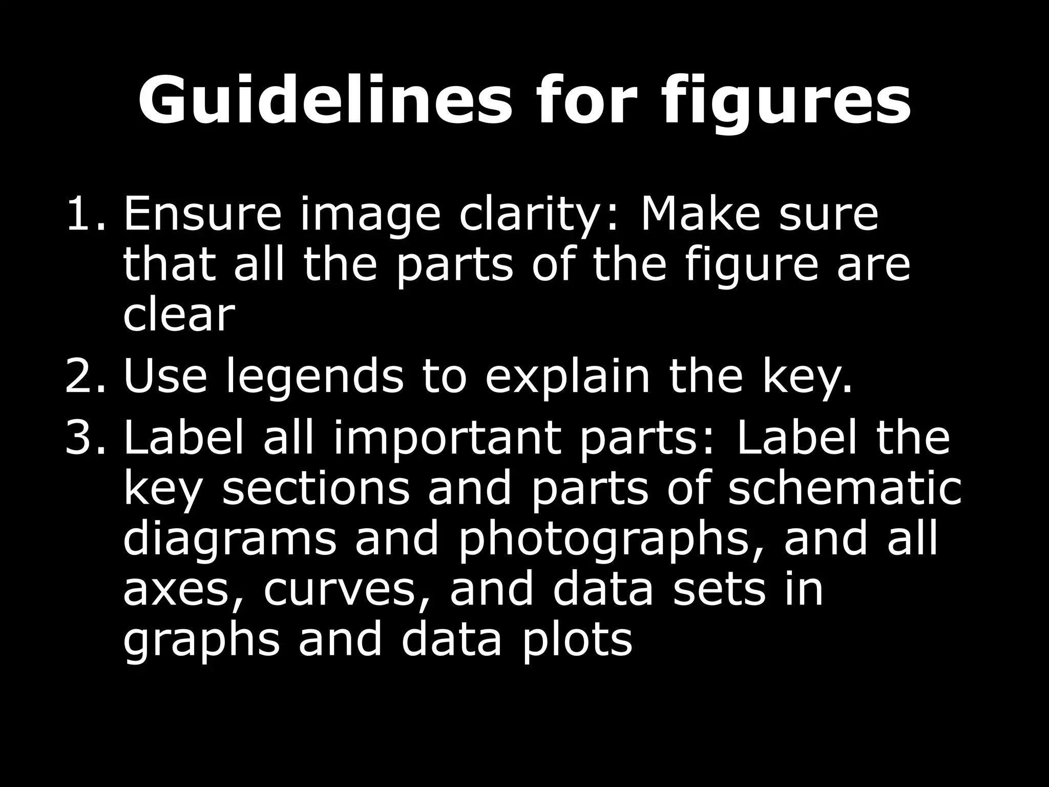 Guidelines for figures
1. Ensure image clarity: Make sure
that all the parts of the figure are
clear
2. Use legends to explain the key.
3. Label all important parts: Label the
key sections and parts of schematic
diagrams and photographs, and all
axes, curves, and data sets in
graphs and data plots
 