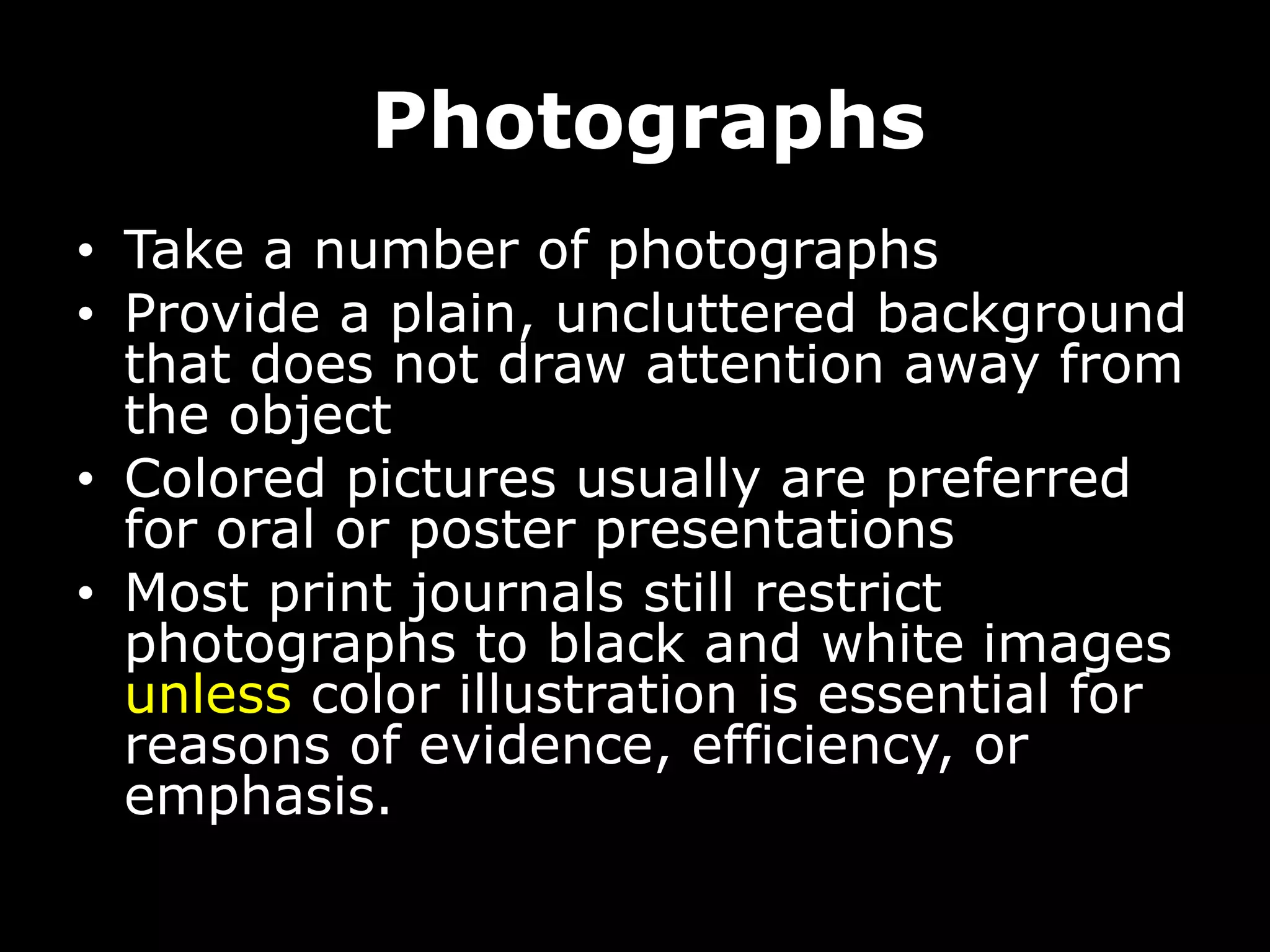 Photographs
• Take a number of photographs
• Provide a plain, uncluttered background
that does not draw attention away from
the object
• Colored pictures usually are preferred
for oral or poster presentations
• Most print journals still restrict
photographs to black and white images
unless color illustration is essential for
reasons of evidence, efficiency, or
emphasis.
 