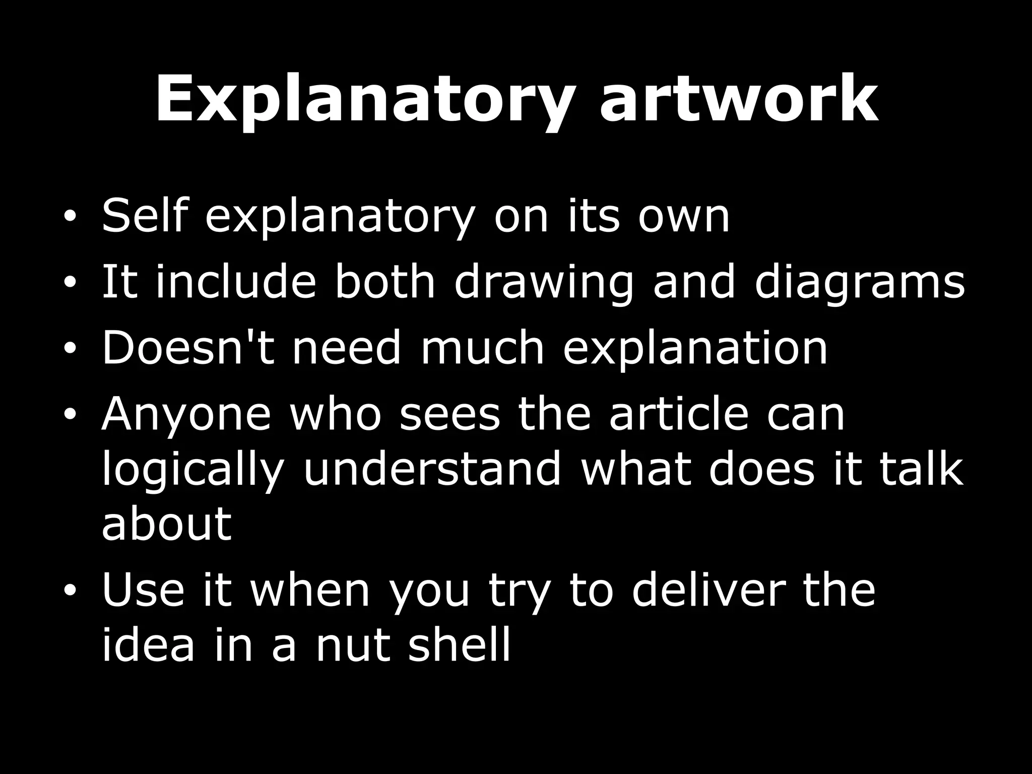 Explanatory artwork
• Self explanatory on its own
• It include both drawing and diagrams
• Doesn't need much explanation
• Anyone who sees the article can
logically understand what does it talk
about
• Use it when you try to deliver the
idea in a nut shell
 