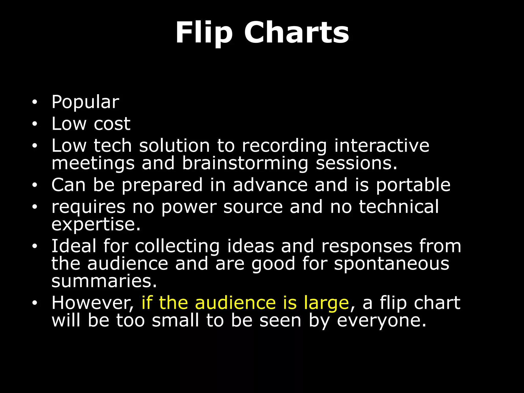 Flip Charts
• Popular
• Low cost
• Low tech solution to recording interactive
meetings and brainstorming sessions.
• Can be prepared in advance and is portable
• requires no power source and no technical
expertise.
• Ideal for collecting ideas and responses from
the audience and are good for spontaneous
summaries.
• However, if the audience is large, a flip chart
will be too small to be seen by everyone.
 