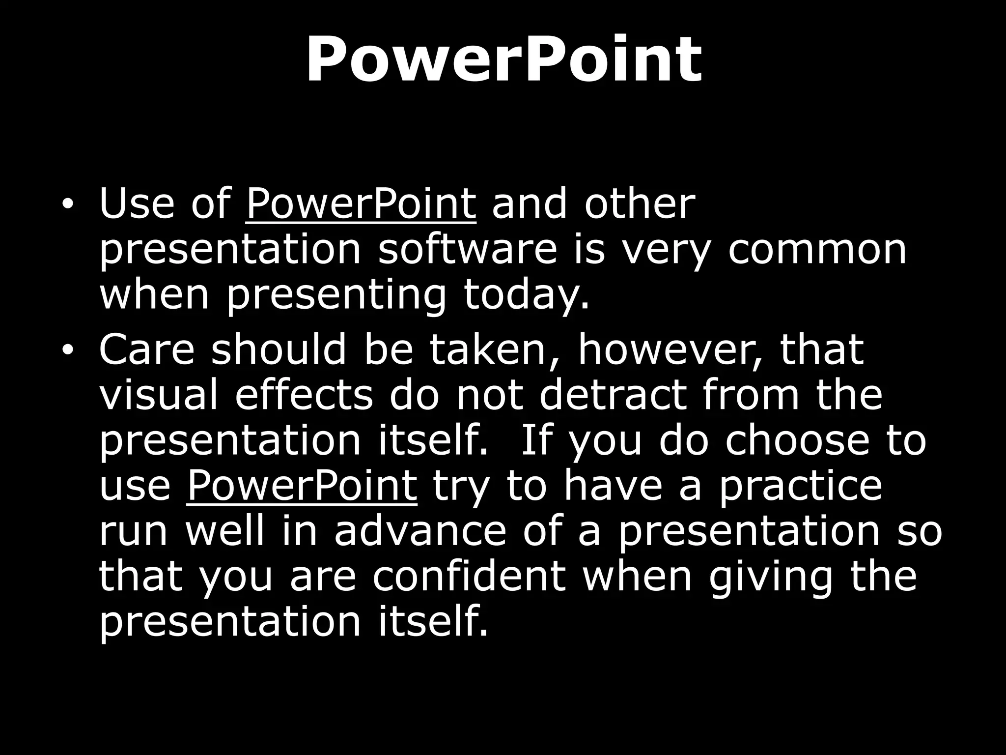 PowerPoint
• Use of PowerPoint and other
presentation software is very common
when presenting today.
• Care should be taken, however, that
visual effects do not detract from the
presentation itself. If you do choose to
use PowerPoint try to have a practice
run well in advance of a presentation so
that you are confident when giving the
presentation itself.
 