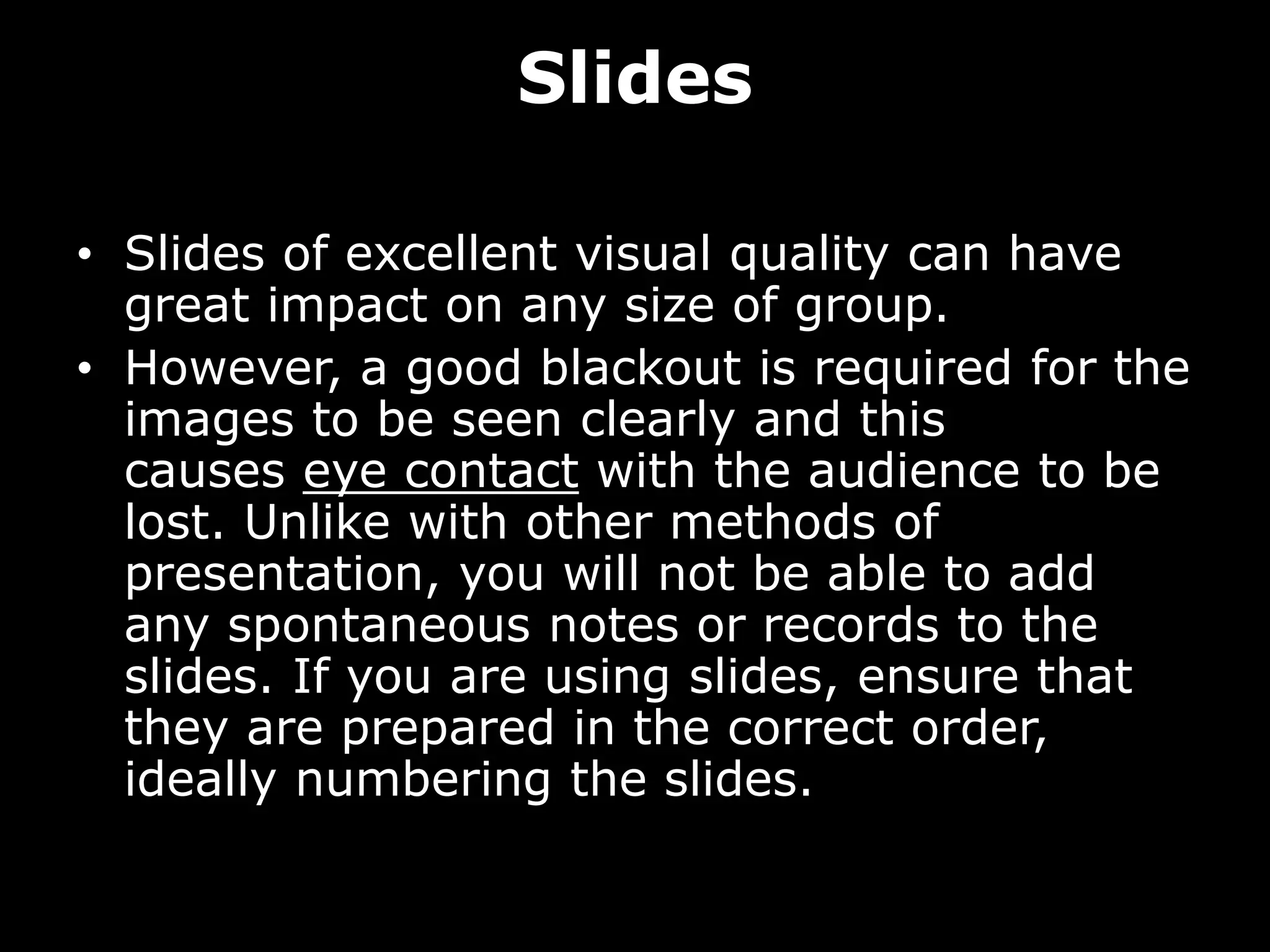 Slides
• Slides of excellent visual quality can have
great impact on any size of group.
• However, a good blackout is required for the
images to be seen clearly and this
causes eye contact with the audience to be
lost. Unlike with other methods of
presentation, you will not be able to add
any spontaneous notes or records to the
slides. If you are using slides, ensure that
they are prepared in the correct order,
ideally numbering the slides.
 