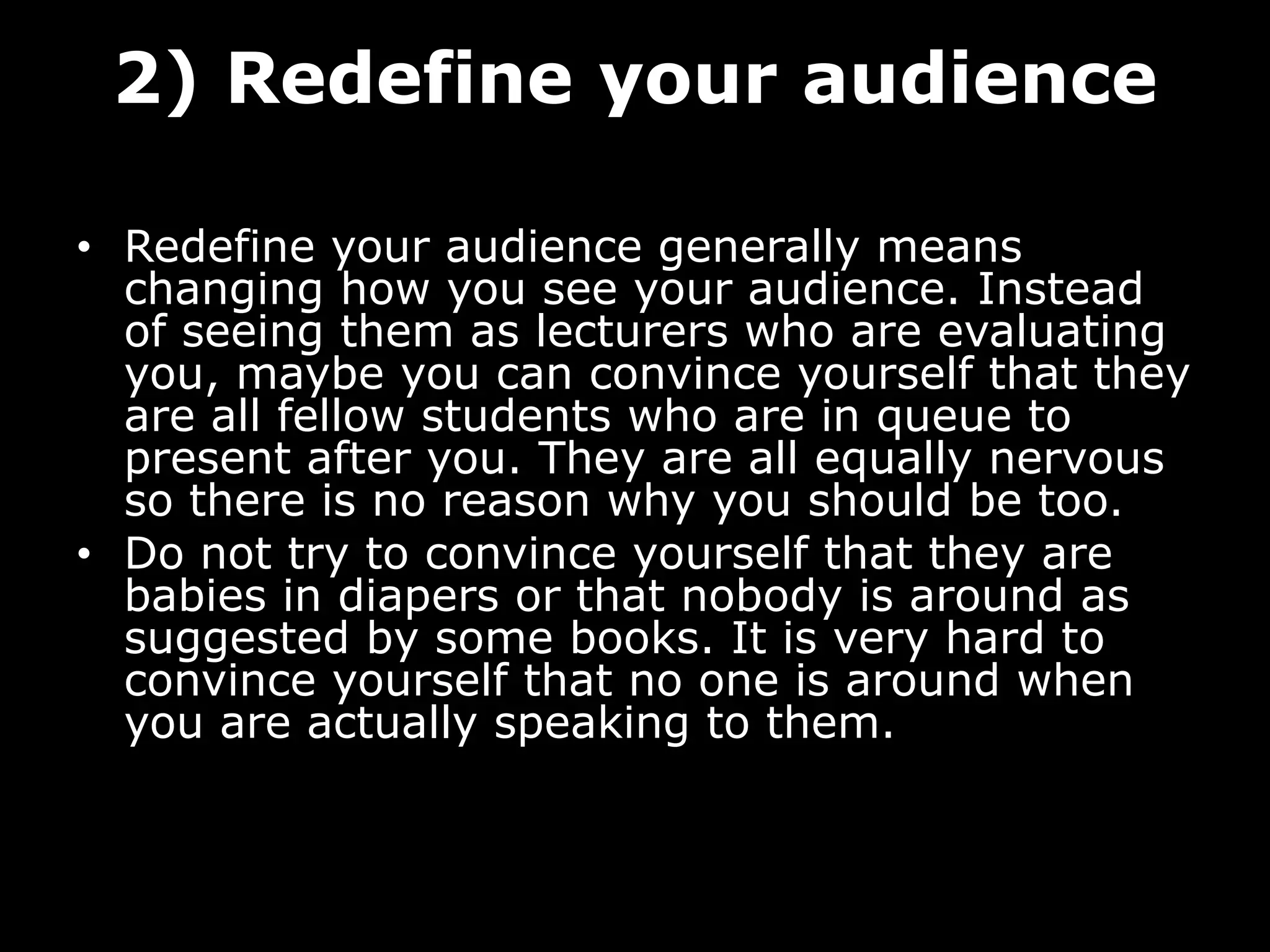 2) Redefine your audience
• Redefine your audience generally means
changing how you see your audience. Instead
of seeing them as lecturers who are evaluating
you, maybe you can convince yourself that they
are all fellow students who are in queue to
present after you. They are all equally nervous
so there is no reason why you should be too.
• Do not try to convince yourself that they are
babies in diapers or that nobody is around as
suggested by some books. It is very hard to
convince yourself that no one is around when
you are actually speaking to them.
 