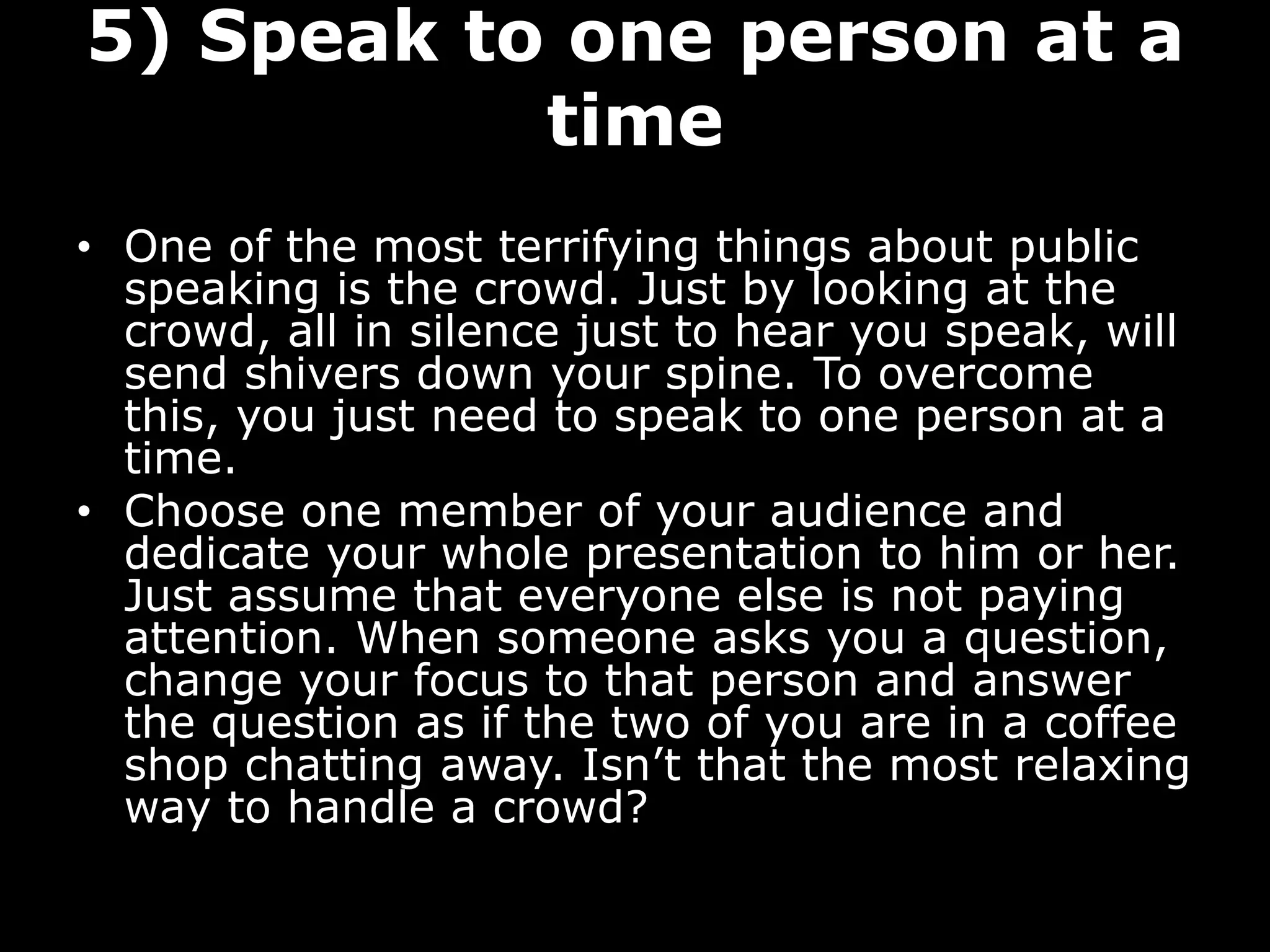 5) Speak to one person at a
time
• One of the most terrifying things about public
speaking is the crowd. Just by looking at the
crowd, all in silence just to hear you speak, will
send shivers down your spine. To overcome
this, you just need to speak to one person at a
time.
• Choose one member of your audience and
dedicate your whole presentation to him or her.
Just assume that everyone else is not paying
attention. When someone asks you a question,
change your focus to that person and answer
the question as if the two of you are in a coffee
shop chatting away. Isn’t that the most relaxing
way to handle a crowd?
 