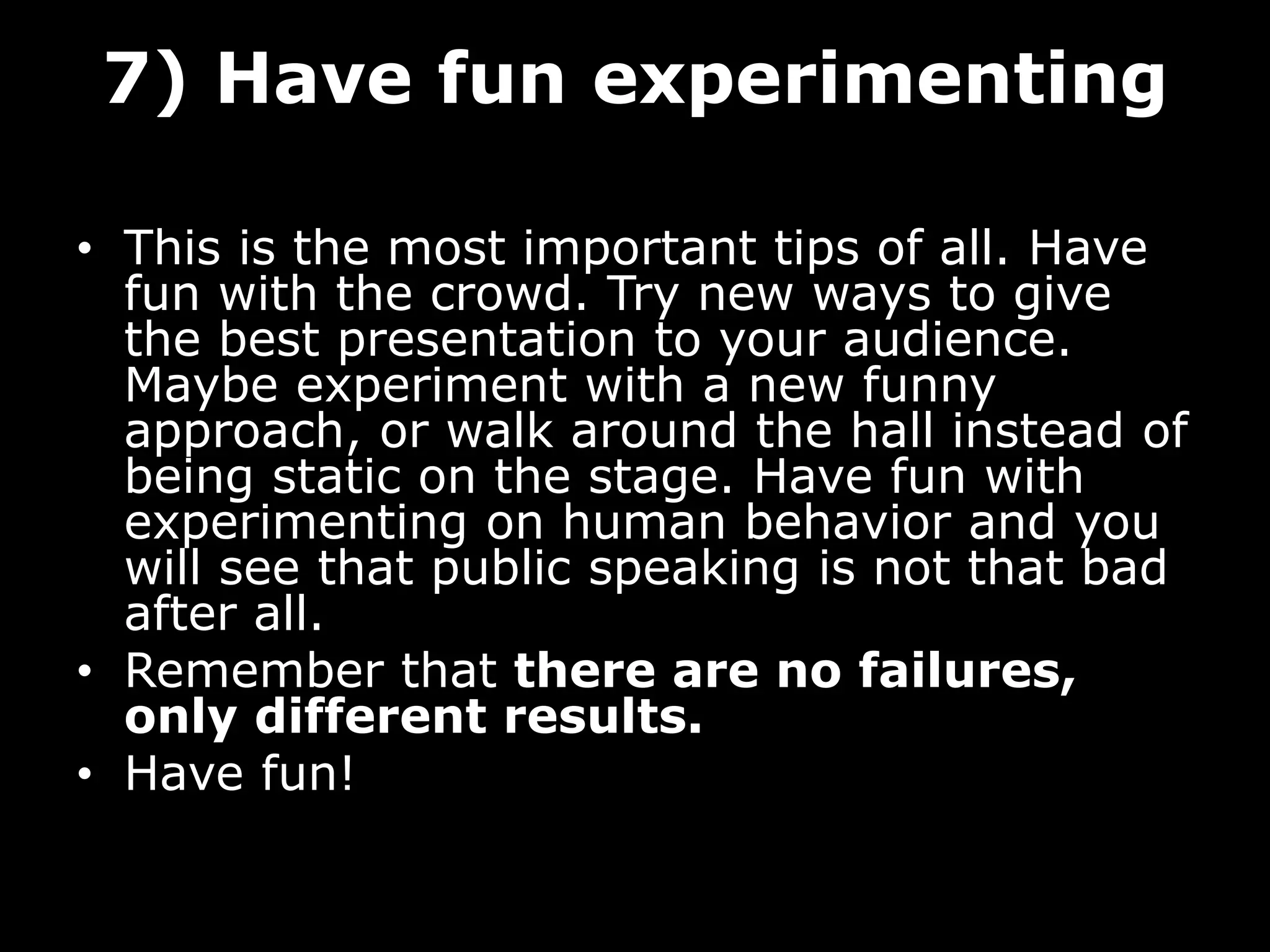 7) Have fun experimenting
• This is the most important tips of all. Have
fun with the crowd. Try new ways to give
the best presentation to your audience.
Maybe experiment with a new funny
approach, or walk around the hall instead of
being static on the stage. Have fun with
experimenting on human behavior and you
will see that public speaking is not that bad
after all.
• Remember that there are no failures,
only different results.
• Have fun!
 
