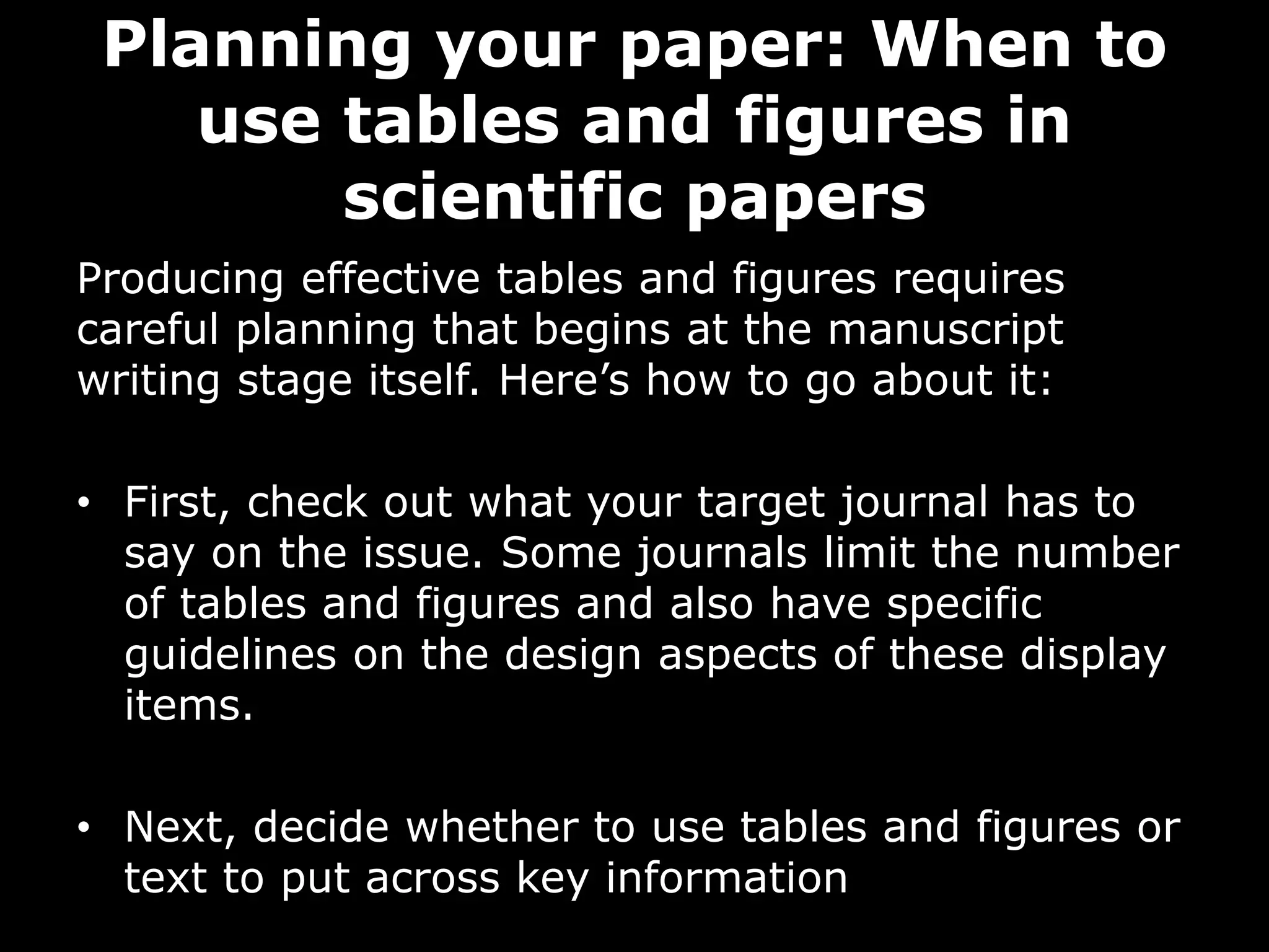 Planning your paper: When to
use tables and figures in
scientific papers
Producing effective tables and figures requires
careful planning that begins at the manuscript
writing stage itself. Here’s how to go about it:
• First, check out what your target journal has to
say on the issue. Some journals limit the number
of tables and figures and also have specific
guidelines on the design aspects of these display
items.
• Next, decide whether to use tables and figures or
text to put across key information
 