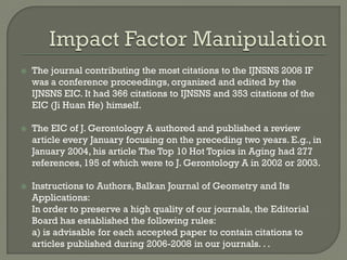  The journal contributing the most citations to the IJNSNS 2008 IF
was a conference proceedings, organized and edited by the
IJNSNS EIC. It had 366 citations to IJNSNS and 353 citations of the
EIC (Ji Huan He) himself.
 The EIC of J. Gerontology A authored and published a review
article every January focusing on the preceding two years. E.g., in
January 2004, his article The Top 10 Hot Topics in Aging had 277
references, 195 of which were to J. Gerontology A in 2002 or 2003.
 Instructions to Authors, Balkan Journal of Geometry and Its
Applications:
In order to preserve a high quality of our journals, the Editorial
Board has established the following rules:
a) is advisable for each accepted paper to contain citations to
articles published during 2006-2008 in our journals. . .
 