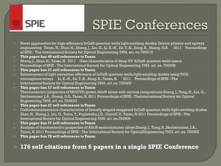  Novel approaches for high-efficiency InGaN quantum wells light-emitting diodes:Device physics and epitaxy
engineering Tansu,N., Zhao, H., Zhang,J.,Liu, G.,Li, X.-H.,Ee,Y.-K., Song,R., Huang, G.S. 2011 Proceedings
of SPIE - The International Society for Optical Engineering 7954, art. no.795418
 This paper has 40 self references toTansu
 Zhang,J.,Zhao, H.,Tansu,N. 2011 Gain characteristics of deep UV AlGaN quantum wells lasers
 Proceedings of SPIE - The International Society for Optical Engineering 7953, art.no. 79530H
 This paper has 27 self references toTansu
 Enhancement of light extraction efficiency of InGaN quantum wells light-emitting diodes using TiO2
microsphere arrays Li, X.-H.,Ee,Y.-K.,Song, R.,Tansu,N. 2011 Proceedings of SPIE - The
 International Society for Optical Engineering 7954, art.no. 79540U
 This paper has 27 self references toTansu
Thermoelectric properties of MOCVD-grown AlInN alloys with various compositions Zhang,J.,Tong,H., Liu, G.,
Herbsommer,J.A.,Huang, G.S.,Tansu,N. 2011 Proceedings of SPIE - TheInternational Society for Optical
Engineering 7939, art.no. 79390O
 This paper has 27 self references toTansu
 Cathodoluminescence characteristics of linearly shaped staggered InGaN quantum wells light-emitting diodes
Zhao,H., Zhang,J.,Liu, G.,Toma,T.,Poplawsky,J.D.,Dierolf,V.,Tansu,N.2011 Proceedings of SPIE - The
International Society for Optical Engineering 7939, art.no.793905
 This paper has 27 self references toTansu
 Analysis of thermoelectric properties of AlInN semiconductor alloys Zhang,J.,Tong,H.,Herbsommer, J.A.,
Tansu,N. 2011 Proceedings of SPIE - The International Society for OpticalEngineering 7933, art.no. 79330X
 This paper has 28 self references toTansu
 176 self citations from 6 papers in a single SPIE Conference
 