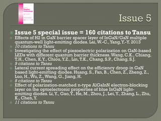  Issue 5 special issue = 160 citations to Tansu
 Effects of H2 in GaN barrier spacer layer of InGaN/GaN multiple
quantum-well light-emitting diodes. Lai,W.-C.,Yang,Y.-Y. 2013
 10 citations to Tansu
 Investigating the effect of piezoelectric polarization on GaN-based
LEDs with different quantum barrier thickness.Wang, C.K., Chiang,
T.H., Chen, K.Y., Chiou,Y.Z., Lin,T.K., Chang, S.P., Chang, S.J.
 9 citations to Tansu
 Lateral current spreading effect on the efficiency droop in GaN
based light-emitting diodes. Huang, S., Fan, B., Chen, Z., Zheng, Z.,
Luo, H.,Wu, Z.,Wang, G., Jiang, H.
 8 citations to Tansu
 Effect of polarization-matched n-type AlGaInN electron-blocking
layer on the optoelectronic properties of blue InGaN light-
emitting diodes. Li,Y., Gao,Y., He, M., Zhou, J., Lei,Y., Zhang, L., Zhu,
K., Chen,Y.
 11 citations to Tansu
 