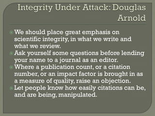  We should place great emphasis on
scientific integrity, in what we write and
what we review.
 Ask yourself some questions before lending
your name to a journal as an editor.
 Where a publication count, or a citation
number, or an impact factor is brought in as
a measure of quality, raise an objection.
 Let people know how easily citations can be,
and are being, manipulated.
 