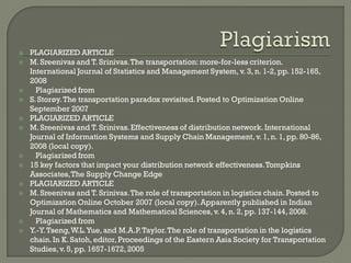  PLAGIARIZED ARTICLE
 M.Sreenivas and T. Srinivas.The transportation:more-for-less criterion.
International Journal of Statistics and Management System, v. 3, n. 1-2, pp. 152-165,
2008
 Plagiarized from
 S.Storøy.The transportation paradox revisited.Posted to Optimization Online
September 2007
 PLAGIARIZED ARTICLE
 M.Sreenivas and T. Srinivas.Effectiveness of distribution network.International
Journal of Information Systems and Supply Chain Management,v. 1, n. 1, pp. 80-86,
2008 (local copy).
 Plagiarized from
 15 key factors that impact your distribution network effectiveness.Tompkins
Associates,The Supply Change Edge
 PLAGIARIZED ARTICLE
 M.Sreenivas and T. Srinivas.The role of transportation in logistics chain.Posted to
Optimization Online October 2007 (local copy).Apparently published in Indian
Journal of Mathematics and Mathematical Sciences,v. 4, n. 2, pp. 137-144, 2008.
 Plagiarized from
 Y.-Y.Tseng,W.L.Yue, and M.A.P.Taylor.The role of transportation in the logistics
chain.In K. Satoh, editor,Proceedings of the Eastern Asia Society for Transportation
Studies,v. 5, pp. 1657-1672, 2005
 