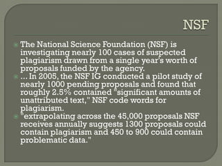  The National Science Foundation (NSF) is
investigating nearly 100 cases of suspected
plagiarism drawn from a single year's worth of
proposals funded by the agency.
 ... In 2005, the NSF IG conducted a pilot study of
nearly 1000 pending proposals and found that
roughly 2.5% contained "significant amounts of
unattributed text," NSF code words for
plagiarism.
 "extrapolating across the 45,000 proposals NSF
receives annually suggests 1300 proposals could
contain plagiarism and 450 to 900 could contain
problematic data."
 