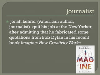  Jonah Lehrer (American author,
journalist) quit his job at the New Yorker,
after admitting that he fabricated some
quotations from Bob Dylan in his recent
book Imagine: How Creativity Works
 