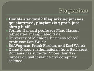  Double standard? Plagiarizing journos
get slammed, plagiarizing profs just
shrug it off
 Former Harvard professor Marc Hauser
fabricated, manipulated data
 University of Michigan business school
professor Karl Weick
 Ed Wegman, Frank Fischer, and Karl Weick
 Danut Marcu, mathematician from Bucharest,
Romania has authored ‘more than 377
papers on mathematics and computer
science’.
 