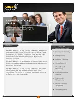 PANZER
Solutions



  - Scientific Consulting
  Services
  We understand the “total skills package”
  that a good consultant should bring to the
  table.




INTRODUCTION
                                                                           SCIENTIFIC
                                                                       CONSULTING SERVICES

  PANZER Solutions LLC has a proven track record of delivering
  Effective Solutions through Innovative Technologies. We have        Bioanalytical Chemistry
  come a long way since our inception in 1999. We have many
  scientific professionals looking for contract & permanent           Bioengineering
  openings worldwide.
                                                                      Biology & Chemistry
  PANZER Solutions LLC wide-ranging recruiting, screening, and
  testing process means we can provide you with right person for      Clinical Research
  almost any science job.
                                                                      Clinical Trials &
  PANZER Solutions LLC has a proven track record of providing          Microbiology
  customers with the best available scientific talent in the
  marketplace .We provide an immediate response to both long-         Earth/Environmental
  and short- term scientific projects.                                 Sciences

                                                                      Engineering /
                                                                       Manufacturing

                                                                      Medical Laboratory
                                                                       Technicians

                                                                      Module Integration




                                                  1
 