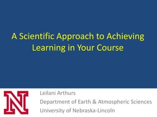 A Scientific Approach to Achieving
     Learning in Your Course



       Leilani Arthurs
       Department of Earth & Atmospheric Sciences
       University of Nebraska-Lincoln
 