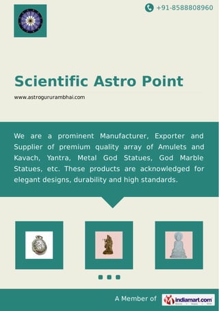 +91-8588808960
A Member of
Scientific Astro Point
www.astrogururambhai.com
We are a prominent Manufacturer, Exporter and
Supplier of premium quality array of Amulets and
Kavach, Yantra, Metal God Statues, God Marble
Statues, etc. These products are acknowledged for
elegant designs, durability and high standards.
 