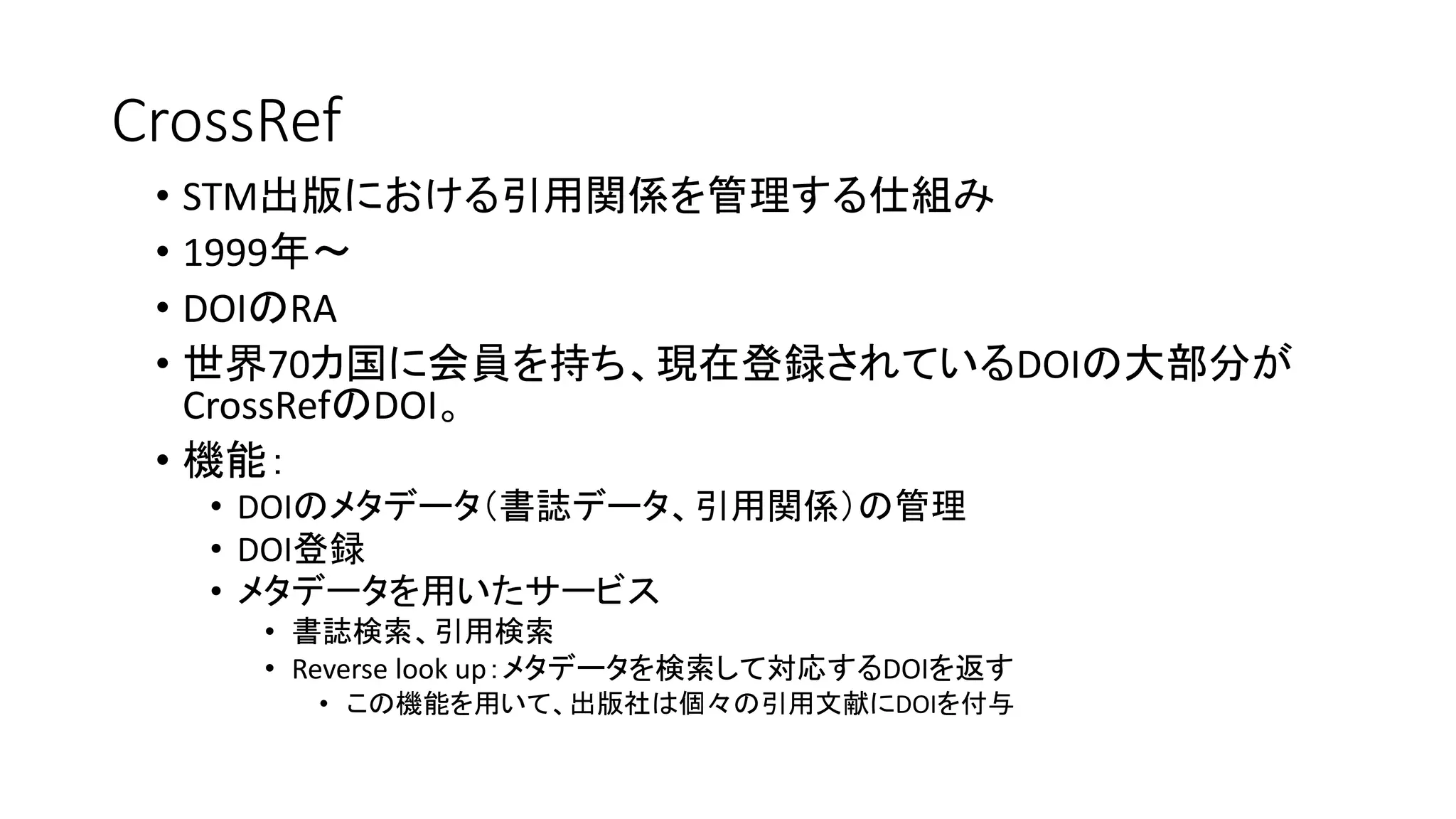 CrossRef
• STM出版における引用関係を管理する仕組み
• 1999年～
• DOIのRA
• 世界70カ国に会員を持ち、現在登録されているDOIの大部分が
CrossRefのDOI。
• 機能：
• DOIのメタデータ（書誌データ、引用関係）の管理
• DOI登録
• メタデータを用いたサービス
• 書誌検索、引用検索
• Reverse look up：メタデータを検索して対応するDOIを返す
• この機能を用いて、出版社は個々の引用文献にDOIを付与
 
