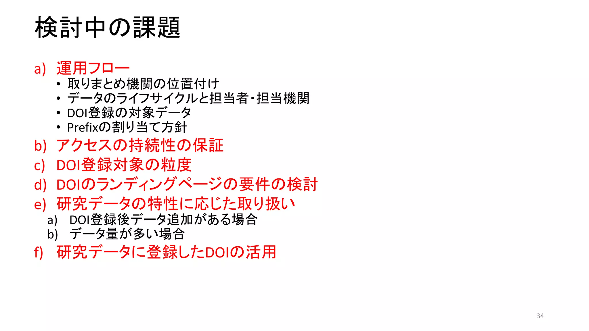 検討中の課題
a) 運用フロー
• 取りまとめ機関の位置付け
• データのライフサイクルと担当者・担当機関
• DOI登録の対象データ
• Prefixの割り当て方針
b) アクセスの持続性の保証
c) DOI登録対象の粒度
d) DOIのランディングページの要件の検討
e) 研究データの特性に応じた取り扱い
a) DOI登録後データ追加がある場合
b) データ量が多い場合
f) 研究データに登録したDOIの活用
34
 