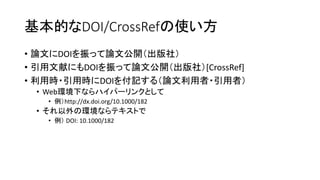 基本的なDOI/CrossRefの使い方
• 論文にDOIを振って論文公開（出版社）
• 引用文献にもDOIを振って論文公開（出版社）[CrossRef]
• 利用時・引用時にDOIを付記する（論文利用者・引用者）
• Web環境下ならハイパーリンクとして
• 例）http://dx.doi.org/10.1000/182
• それ以外の環境ならテキストで
• 例） DOI: 10.1000/182
 