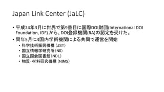 Japan Link Center (JaLC)
• 平成24年3月に世界で第9番目に国際DOI財団(International DOI
Foundation, IDF) から、DOI登録機関(RA)の認定を受けた。
• 同年5月に4国内学術機関による共同で運営を開始
• 科学技術振興機構 (JST)
• 国立情報学研究所（NII)
• 国立国会図書館（NDL)
• 物質・材料研究機構 (NIMS)
 
