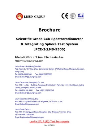 Brochure
Scientific Grade CCD Spectroradiometer
& Integrating Sphere Test System
LPCE-2(LMS-9500)
Global Office of Lisun Electronics Inc.
http://www.Lisungroup.com
Lisun Group (Hong Kong) Limited
Add: Room C, 15/F Hua Chiao Commercial Center, 678 Nathan Road, Mongkok, Kowloon,
Hong Kong
Tel: 00852-68852050 Fax: 00852-30785638
Email: SalesHK@Lisungroup.com
Lisun Electronics (Shanghai) Co., Ltd
Add: 113-114, No. 1 Building, Nanxiang Zhidi Industry Park, No. 1101, Huyi Road, Jiading
District, Shanghai, 201802, China
Tel: +86(21)5108 3341 Fax: +86(21)5108 3342
Email: SalesSH@Lisungroup.com
Lisun Sales Rep Office (USA)
Add: 445 S. Figueroa Street, Los Angeless, CA 90071, U.S.A.
Email: Sales@Lisungroup.com
Lisun China Factory
Add: NO. 37, Xiangyuan Road, Hangzhou City, Zhejiang Province, China
Tel: +86-189-1799-6096
Email: Engineering@Lisungroup.com
Rev. 1/17/2019
Lead in CFL & LED Test Instruments
 