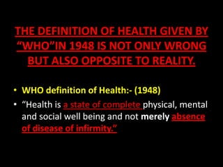 THE DEFINITION OF HEALTH GIVEN BY
“WHO”IN 1948 IS NOT ONLY WRONG
BUT ALSO OPPOSITE TO REALITY.
• WHO definition of Health:- (1948)
• “Health is a state of complete physical, mental
and social well being and not merely absence
of disease of infirmity.”
 
