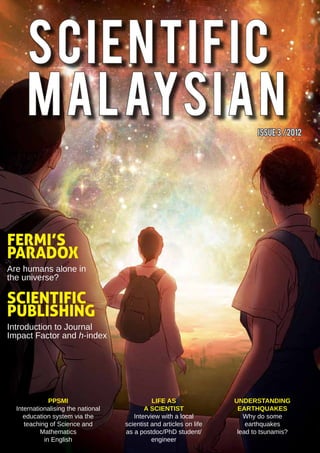 SCIENTIFIC
      MALAYSIAN                                                             ISsue 3 /2012




FERMI’S
PARADOX
Are humans alone in
the universe?

SCIENTIFIC
PUBLISHING
Introduction to Journal
Impact Factor and h-index




              PPSMI                           Life As                Understanding
  Internationalising the national          A Scientist                EarthquakeS
     education system via the          Interview with a local           Why do some
     teaching of Science and        scientist and articles on life       earthquakes
           Mathematics              as a postdoc/PhD student/         lead to tsunamis?
            in English                        engineer
 