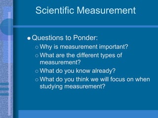 Scientific Measurement

Questions to Ponder:
  Why is measurement important?
  What are the different types of
  measurement?
  What do you know already?
  What do you think we will focus on when
  studying measurement?
 