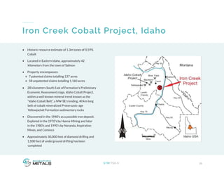 11STM:TSX-V
Iron Creek Cobalt Project, Idaho
•	 Historic resource estimate of 1.3m tones of 0.59%
Cobalt
•	 Located in Eastern Idaho, approximately 42
kilometers from the town of Salmon
•	 Property encompasses:
7 patented claims totalling 137 acres
58 unpatented claims totalling 1,160 acres
•	 28 kilometers South East of Formation’s Preliminary
Economic Assessment stage, Idaho Cobalt Project,
within a well known mineral trend known as the
“Idaho Cobalt Belt”, a NW-SE trending, 40 km long 	
belt of cobalt mineralized Proterozoic-age
Yellowjacket Formation sedimentary rocks
•	 Discovered in the 1940’s as a possible iron deposit.
Explored in the 1970’s by Hanna Mining and later
in the 1980’s and 1990’s by Noranda, Inspiration
Mines, and Cominco
•	 Approximately 30,000 feet of diamond drilling and
1,500 feet of underground drifting has been
completed
 