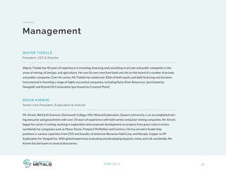13STM:TSX-V
Management
Wayne Tisdale has 40 years of experience in investing, financing and consulting to private and public companies in the
areas of mining, oil and gas, and agriculture. He runs his own merchant bank and sits on the board of a number of private
and public companies. Over his career, Mr Tisdale has raised over $2bn of both equity and debt financing and has been
instrumental in founding a range of highly successful companies, including Rainy River Resources (purchased by
Newgold) and Ryland Oil Corporation (purchased by Crescent Point).
Mr. Kirwin, BA Earth Sciences, Dartmouth College, MSc Mineral Exploration, Queen’s University, is an accomplished min-
ing executive and geoscientist with over 33 years of experience with both senior and junior mining companies. Mr. Kirwin
began his career in mining, working in exploration and corporate development on projects from grass roots to mines
worldwide for companies such as Placer Dome, Freeport McMoRan and Cominco. He has served in leadership
positions in various capacities from CEO and founder of American Bonanza Gold Corp. and Nevada Copper to VP
Exploration for Vengold Inc. With global experience evaluating and developing deposits, mines and risk worldwide, Mr.
Kirwin has led teams to several discoveries.
WAYNE TISDALE
President, CEO & Director
BRIAN KIRWIN
Senior Vice President, Exploration & Director
 
