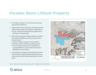 *Source: **Mesa Uranium: Technical Reports Durgan- 2011, ** Global and Mail, 5-30-2016 edition
19STM:TSX-V
Paradox Basin Lithium Property
•	 The Property consists of 111 mineral claims covering
approximately 2,200 acres
•	 Approximately 6 Historic Oil & Gas drill holes have been
drilled on the property with 25 historic wells drilled in
the area . These wells reported lithium grades from 81
–1700 ppm in saturated brines
•	 Brine well that reported 1700 ppm lithium was estimat-
ed to produce 50,000 barrels of brine per/day under
natural pressure*
o Lithium 1,700 ppm equal to 0.17% or 3.4 lb/ton
o Potential to produce 8,786 tons Li2C03 per year*
o Prices for lithium carbonate have rocketed from 	 	
around $6,400 (U.S.) a tonne in 2015 to more than 		
$20,000 (U.S.) a tonne today **
•	 The Property lies contiguous within 400m of this brine
well and within a zone determined by the USGS to con-
tain greater than 40% Total Dissolved Solids in oil field
brines
 