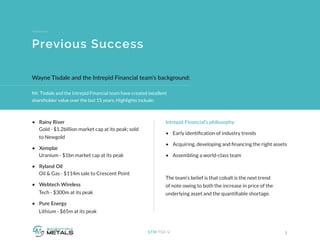 Mr. Tisdale and the Intrepid Financial team have created excellent
shareholder value over the last 15 years. Highlights include:
3STM:TSX-V
Previous Success
•	 Rainy River
Gold - $1.2billion market cap at its peak; sold 	
to Newgold
•	 Xemplar
Uranium - $1bn market cap at its peak
•	 Ryland Oil
Oil & Gas - $114m sale to Crescent Point
•	 Webtech Wireless  
Tech - $300m at its peak
•	 Pure Energy
 Lithium - $65m at its peak
Intrepid Financial’s philosophy:
•	 Early identification of industry trends
•	 Acquiring, developing and financing the right assets
•	 Assembling a world-class team
The team’s belief is that cobalt is the next trend
of note owing to both the increase in price of the
underlying asset and the quantifiable shortage.
Wayne Tisdale and the Intrepid Financial team’s background:
 
