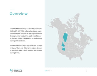 4STM:TSX-V
Overview
Scientific Metals Corp. (TSX.V: STM) (Frankfurt:
26X) (USA: SCTFF) is a Canadian-based explo-
ration company focused on the acquisition and
development of production grade metal depos-
its that are critical components to modern day
rechargeable batteries.
Scientific Metals Corp.’s key assets are located
in Idaho, Utah and Alberta in regions known
to host high grade cobalt deposits and lithium
bearing brines.
 