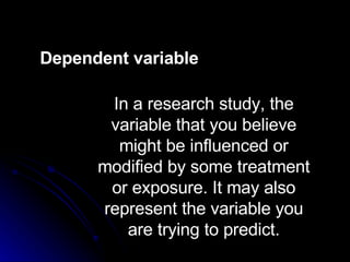 Dependent variable In a research study, the variable that you believe might be influenced or modified by some treatment or exposure. It may also represent the variable you are trying to predict. In a research study, the variable that you believe might be influenced or modified by some treatment or exposure. It may also represent the variable you are trying to predict. Dependent variable 