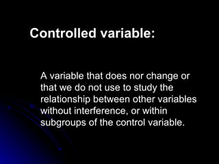 Controlled  variable : A variable that  does nor change or that we do not use  to  study  the relationship between other variables without interference, or within subgroups of the control variable. 