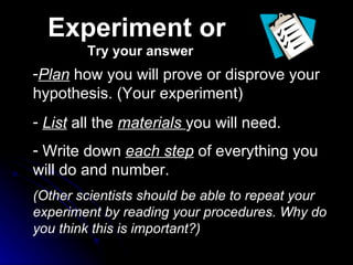Plan  how you will prove or disprove your hypothesis. (Your experiment)  List  all the  materials  you will need. Write down  each step  of everything you will do and number.  (Other scientists should be able to repeat your experiment by reading your procedures. Why do you think this is important?) Experiment or  Try your answer 