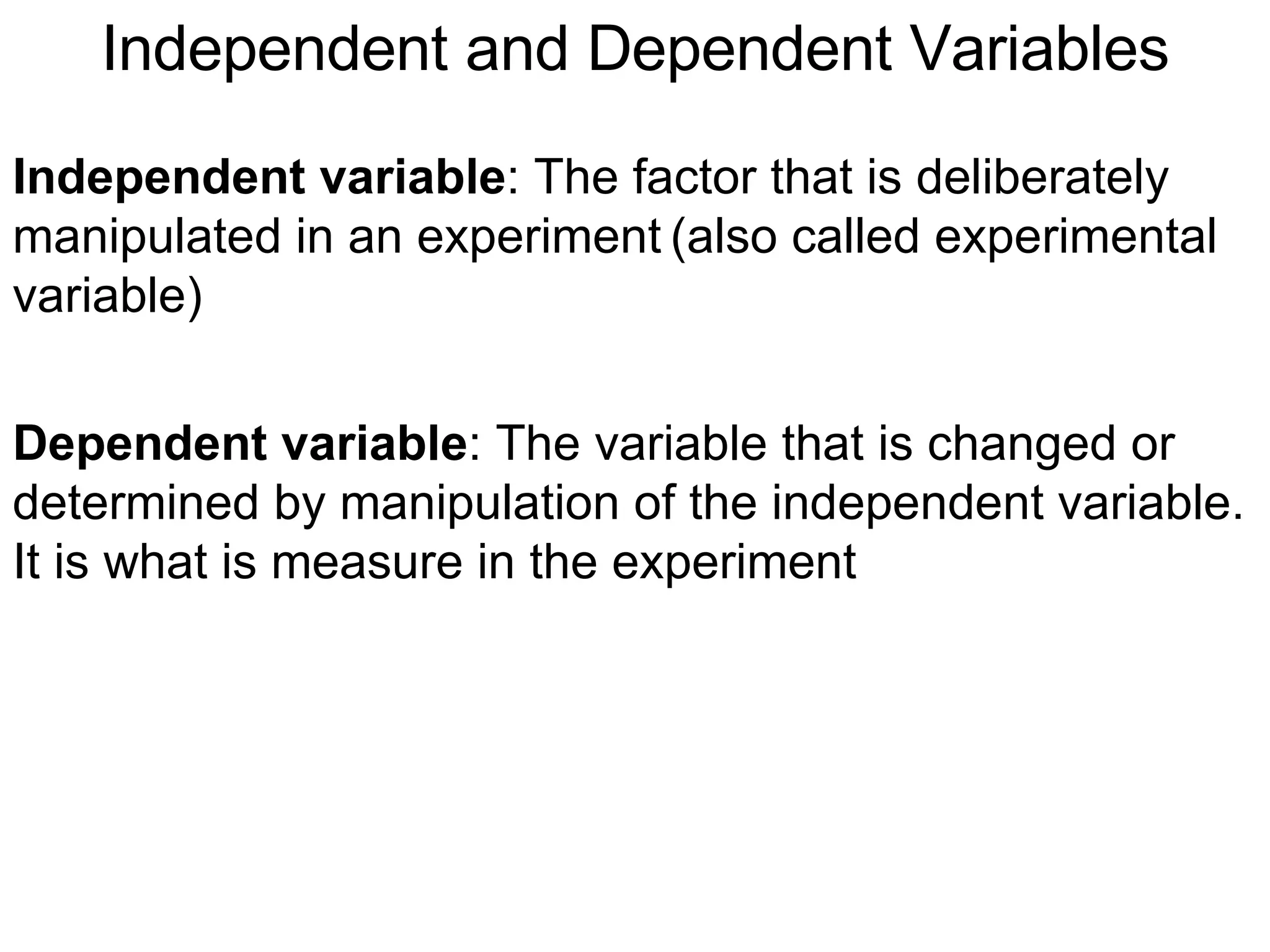 Independent and Dependent Variables Independent variable : The factor that is deliberately manipulated in an experiment   (also called experimental variable) Dependent variable : The variable that is changed or determined by manipulation of the independent variable. It is what is measure in the experiment 
